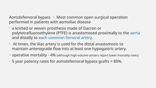 Aortobifemoral bypass  Most common open surgical operation
performed in patients with aortoiliac disease
• a knitted or woven prosthesis made of Dacron or
polytetrafluoroethylene (PTFE) is anastomosed proximally to the aorta
and distally to each common femoral artery.
• At times, the iliac artery is used for the distal anastomosis to
maintain anterograde flow into at least one hypogastric artery.
• operative mortality - 4% (although high-volume centers report lower mortality rates)
• 5 year patency rates for aortobifemoral bypass grafts > 80%.
 