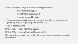 • Extra-anatomic surgical reconstructive procedures 
axillobifemoral bypass
iliobifemoral bypass, and
femoral-femoral bypass.
• These bypass grafts circumvent the aorta and iliac arteries and are
generally used in high-risk patients with CLI.
• 5 year patency rates
50% to 70%  axillobifemoral bypass
70% to 80%  femoral-femoral bypass grafts.
The operative mortality rate – 3 to 5% (serious comorbid conditions and advanced
atherosclerosis)
 