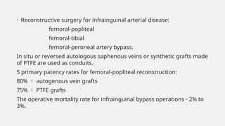 • Reconstructive surgery for infrainguinal arterial disease:
femoral-popliteal
femoral-tibial
femoral-peroneal artery bypass.
In situ or reversed autologous saphenous veins or synthetic grafts made
of PTFE are used as conduits.
5 primary patency rates for femoral-popliteal reconstruction:
80%  autogenous vein grafts
75%  PTFE grafts
The operative mortality rate for infrainguinal bypass operations - 2% to
3%.
 