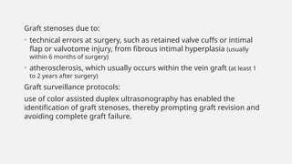 Graft stenoses due to:
• technical errors at surgery, such as retained valve cuffs or intimal
flap or valvotome injury, from fibrous intimal hyperplasia (usually
within 6 months of surgery)
• atherosclerosis, which usually occurs within the vein graft (at least 1
to 2 years after surgery)
Graft surveillance protocols:
use of color assisted duplex ultrasonography has enabled the
identification of graft stenoses, thereby prompting graft revision and
avoiding complete graft failure.
 
