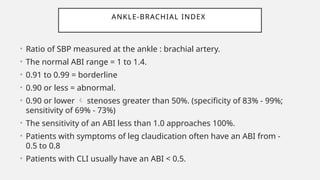 ANKLE-BRACHIAL INDEX
• Ratio of SBP measured at the ankle : brachial artery.
• The normal ABI range = 1 to 1.4.
• 0.91 to 0.99 = borderline
• 0.90 or less = abnormal.
• 0.90 or lower  stenoses greater than 50%. (specificity of 83% - 99%;
sensitivity of 69% - 73%)
• The sensitivity of an ABI less than 1.0 approaches 100%.
• Patients with symptoms of leg claudication often have an ABI from -
0.5 to 0.8
• Patients with CLI usually have an ABI < 0.5.
 