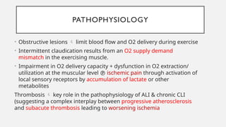 PATHOPHYSIOLOGY
• Obstructive lesions  limit blood flow and O2 delivery during exercise
• Intermittent claudication results from an O2 supply demand
mismatch in the exercising muscle.
• Impairment in O2 delivery capacity + dysfunction in O2 extraction/
utilization at the muscular level  ischemic pain through activation of
local sensory receptors by accumulation of lactate or other
metabolites
Thrombosis  key role in the pathophysiology of ALI & chronic CLI
(suggesting a complex interplay between progressive atherosclerosis
and subacute thrombosis leading to worsening ischemia
 