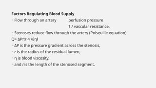 Factors Regulating Blood Supply
• Flow through an artery perfusion pressure
1 / vascular resistance.
• Stenoses reduce flow through the artery (Poiseuille equation)
Q= ΔPπr 4 /8ηl
• ΔP is the pressure gradient across the stenosis,
• r is the radius of the residual lumen,
• η is blood viscosity,
• and l is the length of the stenosed segment.
 
