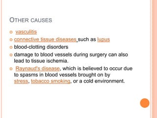OTHER CAUSES
 vasculitis
 connective tissue diseases such as lupus
 blood-clotting disorders
 damage to blood vessels during surgery can also
lead to tissue ischemia.
 Raynaud's disease, which is believed to occur due
to spasms in blood vessels brought on by
stress, tobacco smoking, or a cold environment.
 