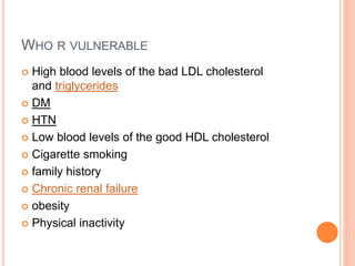 WHO R VULNERABLE
 High blood levels of the bad LDL cholesterol
and triglycerides
 DM
 HTN
 Low blood levels of the good HDL cholesterol
 Cigarette smoking
 family history
 Chronic renal failure
 obesity
 Physical inactivity
 