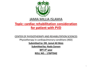 JAMIA MILLIA ISLAMIA
Topic: cardiac rehabilitation consideration
for patient with PVD
CENTER OF PHYSIOTHERAPY AND REHABILITATION SCIENCES
Physiotherapy in cardiopulmonary conditions (402)
Submitted to: DR. Jamal Ali Moiz
Submitted by: Nada Zareen
BPT 4th year
ROLL NO. : 17BPT042
1
 