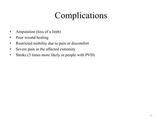 Complications
• Amputation (loss of a limb)
• Poor wound healing
• Restricted mobility due to pain or discomfort
• Severe pain in the affected extremity
• Stroke (3 times more likely in people with PVD)
12
 