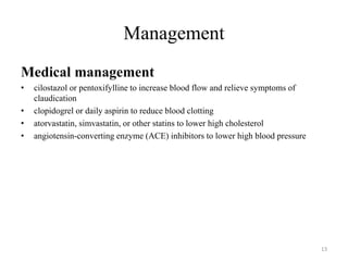 Management
Medical management
• cilostazol or pentoxifylline to increase blood flow and relieve symptoms of
claudication
• clopidogrel or daily aspirin to reduce blood clotting
• atorvastatin, simvastatin, or other statins to lower high cholesterol
• angiotensin-converting enzyme (ACE) inhibitors to lower high blood pressure
13
 