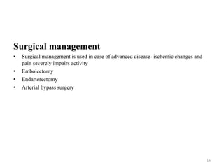 Surgical management
• Surgical management is used in case of advanced disease- ischemic changes and
pain severely impairs activity
• Embolectomy
• Endarterectomy
• Arterial bypass surgery
14
 