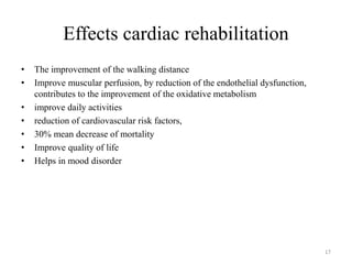 Effects cardiac rehabilitation
• The improvement of the walking distance
• Improve muscular perfusion, by reduction of the endothelial dysfunction,
contributes to the improvement of the oxidative metabolism
• improve daily activities
• reduction of cardiovascular risk factors,
• 30% mean decrease of mortality
• Improve quality of life
• Helps in mood disorder
17
 