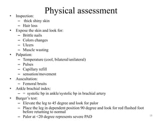 Physical assessment
• Inspection:
– thick shiny skin
– Hair loss
• Expose the skin and look for:
– Brittle nails
– Colors changes
– Ulcers
– Muscle wasting
• Palpation:
– Temperature (cool, bilateral/unilateral)
– Pulses
– Capillary refill
– sensation/movement
• Auscultation:
– Femoral bruits
• Ankle brachial index:
– = systolic bp in ankle/systolic bp in brachial artery
• Burger’s test:
– Elevate the leg to 45 degree and look for palor
– Place the leg in dependent position 90 degree and look for red flushed foot
before returning to normal
– Palor at <20 degree represents severe PAD 18
 