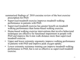 summarised findings of 2018 cocraine review of the best exercise
prescription for PAD:
• Supervised treadmill exercise improves treadmill walking
performance in patients with PAD.
• Supervised treadmill exercise has greater benefit on treadmill
walking performance than home-based walking exercise.
• Home-based walking exercise interventions that involve behavioral
techniques are effective for functional impairment in people with
PAD and improve the 6-min walk distance more than supervised
treadmill exercise.
• Upper and lower extremity ergometry improve walking performance
in patients with PAD and improve peak oxygen uptake.
• Lower extremity resistance training can improve treadmill walking
performance in PAD, but is not as effective as supervised treadmill
exercise.
20
 