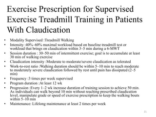 • Modality Supervised :Treadmill Walking
• Intensity :40%–60% maximal workload based on baseline treadmill test or
workload that brings on claudication within 3–5 min during a 6-MWT
• Session duration : 30–50 min of intermittent exercise; goal is to accumulate at least
30 min of walking exercise
• Claudication intensity :Moderate to moderate/severe claudication as tolerated
• Work-to-rest ratio :Walking duration should be within 5–10 min to reach moderate
to moderately severe claudication followed by rest until pain has dissipated (2–5
min)
• Frequency :3 times per week supervised
• Program duration :At least 12 wk
• Progression :Every 1–2 wk increase duration of training session to achieve 50 min.
As individuals can walk beyond 10 min without reaching prescribed claudication
level, manipulate grade or speed of exercise prescription to keep the walking bouts
within 5–10 min
• Maintenance: Lifelong maintenance at least 2 times per week
Exercise Prescription for Supervised
Exercise Treadmill Training in Patients
With Claudication
21
 