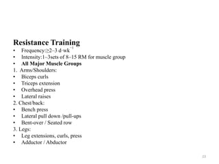 Resistance Training
• Frequency:≥2–3 d·wk
−1
• Intensity:1–3sets of 8–15 RM for muscle group
• All Major Muscle Groups
1. Arms/Shoulders:
• Biceps curls
• Triceps extension
• Overhead press
• Lateral raises
2. Chest/back:
• Bench press
• Lateral pull down /pull-ups
• Bent-over / Seated row
3. Legs:
• Leg extensions, curls, press
• Adductor / Abductor
23
 