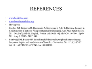 REFERENCES
• www.healthline.com
• www.hopkinsmedicine.org
• Physiopedia
• Casillas JM, Troisgros O, Hannequin A, Gremeaux V, Ader P, Rapin A, Laurent Y.
Rehabilitation in patients with peripheral arterial disease. Ann Phys Rehabil Med.
2011 Oct;54(7):443-61. English, French. doi: 10.1016/j.rehab.2011.07.001. Epub
2011 Aug 5. PMID: 21917541.
• Hamburg NM, Balady GJ. Exercise rehabilitation in peripheral artery disease:
functional impact and mechanisms of benefits. Circulation. 2011;123(1):87-97.
doi:10.1161/CIRCULATIONAHA.109.881888
27
 