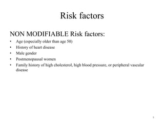 Risk factors
NON MODIFIABLE Risk factors:
• Age (especially older than age 50)
• History of heart disease
• Male gender
• Postmenopausal women
• Family history of high cholesterol, high blood pressure, or peripheral vascular
disease
8
 