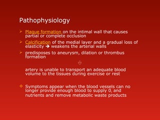 Pathophysiology
 Plaque formation on the intimal wall that causes
partial or complete occlusion
 Calcification of the medial layer and a gradual loss of
elasticity  weakens the arterial walls
 predisposes to aneurysm, dilation or thrombus
formation

artery is unable to transport an adequate blood
volume to the tissues during exercise or rest
 Symptoms appear when the blood vessels can no
longer provide enough blood to supply 02 and
nutrients and remove metabolic waste products
 