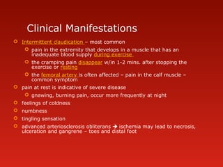 Clinical Manifestations
 Intermittent claudication – most common
 pain in the extremity that develops in a muscle that has an
inadequate blood supply during exercise
 the cramping pain disappear w/in 1-2 mins. after stopping the
exercise or resting
 the femoral artery is often affected – pain in the calf muscle –
common symptom
 pain at rest is indicative of severe disease
 gnawing, burning pain, occur more frequently at night
 feelings of coldness
 numbness
 tingling sensation
 advanced arteriosclerosis obliterans  ischemia may lead to necrosis,
ulceration and gangrene – toes and distal foot
 
