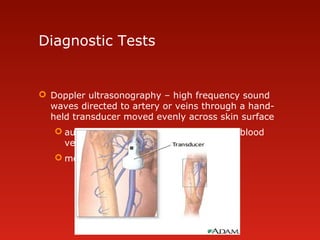 Diagnostic Tests
 Doppler ultrasonography – high frequency sound
waves directed to artery or veins through a hand-
held transducer moved evenly across skin surface
 audible tone produced in proportion to blood
velocity
 measure blood flow through vessels
 
