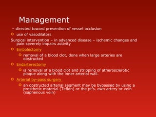 Management
– directed toward prevention of vessel occlusion
 use of vasodilators
Surgical intervention – in advanced disease – ischemic changes and
pain severely impairs activity
 Embolectomy
 removal of a blood clot, done when large arteries are
obstructed
 Endarterectomy
 is removal of a blood clot and stripping of atherosclerotic
plaque along with the inner arterial wall.
 Arterial by-pass surgery
 an obstructed arterial segment may be bypassed by using a
prosthetic material (Teflon) or the pt’s. own artery or vein
(saphenous vein)
 