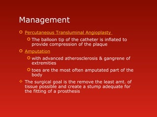 Management
 Percutaneous Transluminal Angioplasty
 The balloon tip of the catheter is inflated to
provide compression of the plaque
 Amputation
 with advanced atherosclerosis & gangrene of
extremities
 toes are the most often amputated part of the
body
 The surgical goal is the remove the least amt. of
tissue possible and create a stump adequate for
the fitting of a prosthesis
 