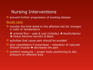 Nursing Interventions
 prevent further progression of existing disease
Acute care
 monitor the limb distal to the affected site for changes
in color or temperature
 arterial flow – pale & cool (initially)  bluish/darker
 tissue become necrotic & black
 activities that cause pain should be avoided
 give vasodilators if prescribed – relaxation of vascular
smooth muscle  decreases the pain
 comfort measures – proper body positioning to dec.
pressure on affected area
 