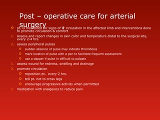 Post – operative care for arterial
surgery pt. is monitored for signs of  circulation in the affected limb and interventions done
to promote circulation & comfort
1. Assess and report changes in skin color and temperature distal to the surgical site,
every 2-4 hrs.
2. assess peripheral pulses
 sudden absence of pulse may indicate thrombosis
 mark location of pulse with a pen to facilitate frequent assessment
 use a dapper if pulse in difficult to palpate
1. assess wound for redness, swelling and drainage
2. promote circulation
 reposition pt. every 2 hrs.
 tell pt. not to cross legs
 encourage progressive activity when permitted
1. medication with analgesics to reduce pain
 