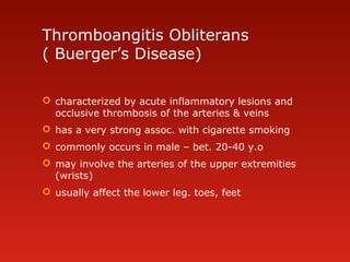 Thromboangitis Obliterans
( Buerger’s Disease)
 characterized by acute inflammatory lesions and
occlusive thrombosis of the arteries & veins
 has a very strong assoc. with cigarette smoking
 commonly occurs in male – bet. 20-40 y.o
 may involve the arteries of the upper extremities
(wrists)
 usually affect the lower leg. toes, feet
 