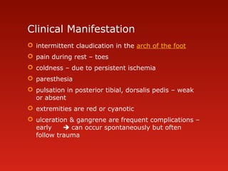 Clinical Manifestation
 intermittent claudication in the arch of the foot
 pain during rest – toes
 coldness – due to persistent ischemia
 paresthesia
 pulsation in posterior tibial, dorsalis pedis – weak
or absent
 extremities are red or cyanotic
 ulceration & gangrene are frequent complications –
early  can occur spontaneously but often
follow trauma
 