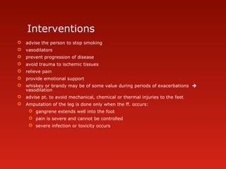 Interventions
 advise the person to stop smoking
 vasodilators
 prevent progression of disease
 avoid trauma to ischemic tissues
 relieve pain
 provide emotional support
 whiskey or brandy may be of some value during periods of exacerbations 
vasodilation
 advise pt. to avoid mechanical, chemical or thermal injuries to the feet
 Amputation of the leg is done only when the ff. occurs:
 gangrene extends well into the foot
 pain is severe and cannot be controlled
 severe infection or toxicity occurs
 