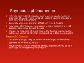 Raynaud’s phenomenon
 refers to intermittent episodes during which small arteries or
arterioles of L and R arm constrict (spasm) causing changes in
skin color and temperature
 generally unilateral and may affect only 1 or 2 fingers
 may occur after trauma, neurogenic lesions, occlusive arterial
disease, connective tissues disease
 charac. by reduction of blood flow to the fingers manifested by
cutaneous vessel constriction and resulting in blanching (pallor)
Raynauds’ Disease
 unknown etiology, may be due to immunologic abnormalities
 common in women 20-40 y.o
 maybe stimulated by emotional stress, hypersensitivity to cold,
alteration in sympathetic innervation
 