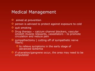 Medical Management
 aimed at prevention
 person is advised to protect against exposure to cold
 quit smoking
 Drug therapy – calcium channel blockers, vascular
smooth muscle relaxants, vasodilators – to promote
circulation and reduce pain
 sympathectomy ( cutting off of sympathetic nerve
fibers)
 to relieve symptoms in the early stage of
advanced ischemia
 if ulceration/gangrene occur, the area may need to be
amputated
 