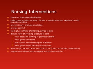 Nursing Interventions
 similar to other arterial disorders
 collect data on effect of assoc. factors – emotional stress, exposure to cold,
cigarette smoking
 prevent injury, promote circulation
 provide comfort
 teach pt. on effects of smoking, advise to quit
 discuss ways of avoiding exposure to cold
 wear adequate clothing to promote warmth
 wear gloves and socks
 use caution when cleaning ref. & freezer
 wear gloves when handling frozen foods
 avoid drugs that will cause vasoconstriction (birth control pills, ergotamine)
 suggest anti-inflammatory analgesics to promote comfort
 