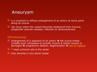 Aneurysm
 is a localized or diffuse enlargement of an artery at some point
along its course
 can occur when the vessel becomes weakened from trauma,
congenital vascular disease, infection or atherosclerosis
Pathophysiology
 enlargement of a segment of an artery  the tunica media
(middle layer composed of smooth muscle & elastic tissue) is
damaged  progressive dilation, degeneration  risk of rupture
 * most common site is the aorta
 may develop in any blood vessel
 