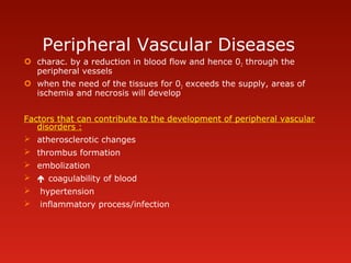 Peripheral Vascular Diseases
 charac. by a reduction in blood flow and hence 02 through the
peripheral vessels
 when the need of the tissues for 02 exceeds the supply, areas of
ischemia and necrosis will develop
Factors that can contribute to the development of peripheral vascular
disorders :
 atherosclerotic changes
 thrombus formation
 embolization
  coagulability of blood
 hypertension
 inflammatory process/infection
 