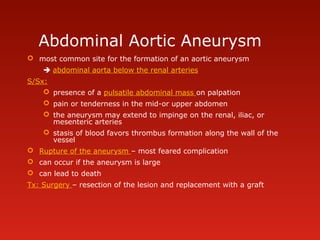 Abdominal Aortic Aneurysm
 most common site for the formation of an aortic aneurysm
 abdominal aorta below the renal arteries
S/Sx:
 presence of a pulsatile abdominal mass on palpation
 pain or tenderness in the mid-or upper abdomen
 the aneurysm may extend to impinge on the renal, iliac, or
mesenteric arteries
 stasis of blood favors thrombus formation along the wall of the
vessel
 Rupture of the aneurysm – most feared complication
 can occur if the aneurysm is large
 can lead to death
Tx: Surgery – resection of the lesion and replacement with a graft
 
