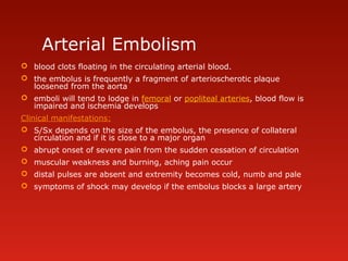 Arterial Embolism
 blood clots floating in the circulating arterial blood.
 the embolus is frequently a fragment of arterioscherotic plaque
loosened from the aorta
 emboli will tend to lodge in femoral or popliteal arteries, blood flow is
impaired and ischemia develops
Clinical manifestations:
 S/Sx depends on the size of the embolus, the presence of collateral
circulation and if it is close to a major organ
 abrupt onset of severe pain from the sudden cessation of circulation
 muscular weakness and burning, aching pain occur
 distal pulses are absent and extremity becomes cold, numb and pale
 symptoms of shock may develop if the embolus blocks a large artery
 