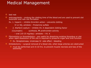 Medical Management
 bed rest
 anticoagulants – prolong the clotting time of the blood and are used to prevent clot
extension and new clot formation
Ex. 1. heparin – inhibits thrombin action – prevents clotting
IV or SQ, antidote – Protamine sulfate
 2. Warfarin sodium – inhibits Vit. K dependent clotting factor
(Coumadin) synthesis,  prothrombin activity
- oral (10-15 mg/day) antidote – Vit. K
 Fibrinolytics or thrombolytics – are useful for dissolving existing thrombus or clot
when rapid dissolution of the clot is required to preserve organ and limb function
 Ex. Streptokinase, Urokinase IV side effect - bleeding
 Embolectomy – surgical removal of a blood clot, when large arteries are obstructed
 must be performed w/in 6-10 hrs. to prevent muscle necrosis and loss of the
extremity
 