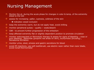 Nursing Management
 Monitor the pt. during the acute phase for changes in color & temp. of the extremity
distal to the clot
 assess for increasing pallor, cyanosis, coldness of the skin
 indicates vessel occlusion
 keep the extremity warm, but do not apply heat, avoid chilling
 monitor peripheral pulses – quality – weak/absent
 CBR - to prevent further progression of the embolism
 keep affected extremity flat or slightly dependent position to promote circulation
 monitor anticoagulant or fibrinolytic therapy & assess for signs of bleeding – nose or
gum bleeding , petechiae (pinpoint red areas on skin), ecchymosis (bruising) ,
hematoma formation
 monitor urine, stool, emesis and gastric secretions for blood
 avoid IM injections, use soft toothbrush, use electric razor rather than razor blade,
avoid rectal thermometer
 