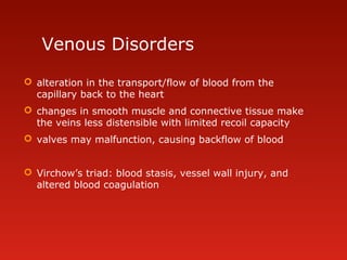 Venous Disorders
 alteration in the transport/flow of blood from the
capillary back to the heart
 changes in smooth muscle and connective tissue make
the veins less distensible with limited recoil capacity
 valves may malfunction, causing backflow of blood
 Virchow’s triad: blood stasis, vessel wall injury, and
altered blood coagulation
 