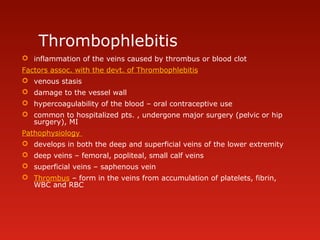 Thrombophlebitis
 inflammation of the veins caused by thrombus or blood clot
Factors assoc. with the devt. of Thrombophlebitis
 venous stasis
 damage to the vessel wall
 hypercoagulability of the blood – oral contraceptive use
 common to hospitalized pts. , undergone major surgery (pelvic or hip
surgery), MI
Pathophysiology
 develops in both the deep and superficial veins of the lower extremity
 deep veins – femoral, popliteal, small calf veins
 superficial veins – saphenous vein
 Thrombus – form in the veins from accumulation of platelets, fibrin,
WBC and RBC
 