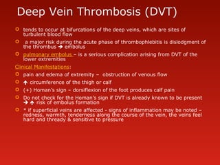 Deep Vein Thrombosis (DVT)
 tends to occur at bifurcations of the deep veins, which are sites of
turbulent blood flow
 a major risk during the acute phase of thrombophlebitis is dislodgment of
the thrombus  embolus
 pulmonary embolus – is a serious complication arising from DVT of the
lower extremities
Clinical Manifestations:
 pain and edema of extremity – obstruction of venous flow
  circumference of the thigh or calf
 (+) Homan’s sign – dorsiflexion of the foot produces calf pain
 Do not check for the Homan’s sign if DVT is already known to be present
  risk of embolus formation
 * if superficial veins are affected - signs of inflammation may be noted –
redness, warmth, tenderness along the course of the vein, the veins feel
hard and thready & sensitive to pressure
 