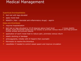 Medical Management
Superficial thrombophlebitis
 bed rest with legs elevated
 apply moist heat
 NSAID’s ( Non – steroidal anti-inflammatory drugs) - aspirin
Deep vein thrombosis
 requires hospitalization
 bed rest w/ legs elevated to 15-20 degrees above heart level ( knees slightly
flexed, trunk horizontal (head may be raised) to promote venous return and help prevent
further emboli and prevent edema
 application of warm moist heat to reduce pain, promotes venous return
 elastic stocking or bandage
 anticoagulants, initially with IV heparin then coumadin
 fibrinolytic to resolve the thrombus
 vasodilator if needed to control vessel spasm and improve circulation
 