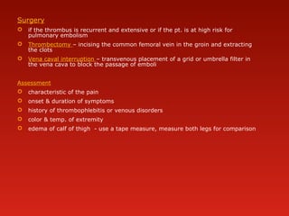 Surgery
 if the thrombus is recurrent and extensive or if the pt. is at high risk for
pulmonary embolism
 Thrombectomy – incising the common femoral vein in the groin and extracting
the clots
 Vena caval interruption – transvenous placement of a grid or umbrella filter in
the vena cava to block the passage of emboli
Assessment
 characteristic of the pain
 onset & duration of symptoms
 history of thrombophlebitis or venous disorders
 color & temp. of extremity
 edema of calf of thigh - use a tape measure, measure both legs for comparison
 