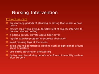 Nursing Intervention
Preventive care
 prevent long periods of standing or sitting that impair venous
return
 elevate legs when sitting, dorsiflex feet at regular intervals to
prevent venous pooling
 if edema occurs, elevate above heart level
 regular exercise program to promote circulation
 avoid crossing legs at the knees
 avoid wearing constrictive clothing such as tight bands around
socks or garters
 use elastic stocking on affected leg
 do leg exercises during periods of enforced immobility such as
after surgery
 