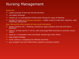 Nursing Management
Acute care
 explain purpose of bed rest and leg elevation
 use elastic stockings
 monitor pt. on anticoagulant & fibrinolytic therapy for signs of bleeding
 monitor for signs of pulmonary embolism – sudden onset of chest pain, dyspnea, rapid
breathing, tachycardia
Nsg. intervention often surgery of vena caval interruption
 assess insertion site – bleeding, hematoma, apply pressure over site and inform
physician
 keep pt. on bed rest for 1st
24 hrs. then encourage ROM exercises to promote venous
return
 assist pt. in ambulation when permitted, elevate legs when sitting
 keep elastic bandage
 avoid rubbing or massaging the affected extremity
 give analgesic and anti-inflammatory agents to promote comfort
 
