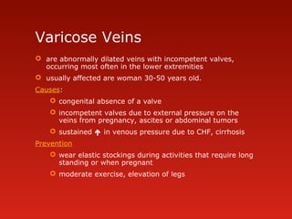 Varicose Veins
 are abnormally dilated veins with incompetent valves,
occurring most often in the lower extremities
 usually affected are woman 30-50 years old.
Causes:
 congenital absence of a valve
 incompetent valves due to external pressure on the
veins from pregnancy, ascites or abdominal tumors
 sustained  in venous pressure due to CHF, cirrhosis
Prevention
 wear elastic stockings during activities that require long
standing or when pregnant
 moderate exercise, elevation of legs
 