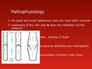 Pathophysiology
 the great and small saphenous veins are most often involved
 weakening of the vein wall  does not withstand normal
pressure

veins dilate , pooling of blood

valves become stretched and incompetent

more accumulation of blood in the veins
 