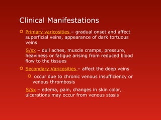 Clinical Manifestations
 Primary varicosities – gradual onset and affect
superficial veins, appearance of dark tortuous
veins
S/sx – dull aches, muscle cramps, pressure,
heaviness or fatigue arising from reduced blood
flow to the tissues
 Secondary Varicosities – affect the deep veins
 occur due to chronic venous insufficiency or
venous thrombosis
S/sx – edema, pain, changes in skin color,
ulcerations may occur from venous stasis
 