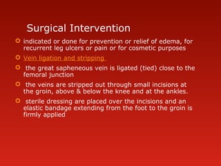 Surgical Intervention
 indicated or done for prevention or relief of edema, for
recurrent leg ulcers or pain or for cosmetic purposes
 Vein ligation and stripping
 the great sapheneous vein is ligated (tied) close to the
femoral junction
 the veins are stripped out through small incisions at
the groin, above & below the knee and at the ankles.
 sterile dressing are placed over the incisions and an
elastic bandage extending from the foot to the groin is
firmly applied
 